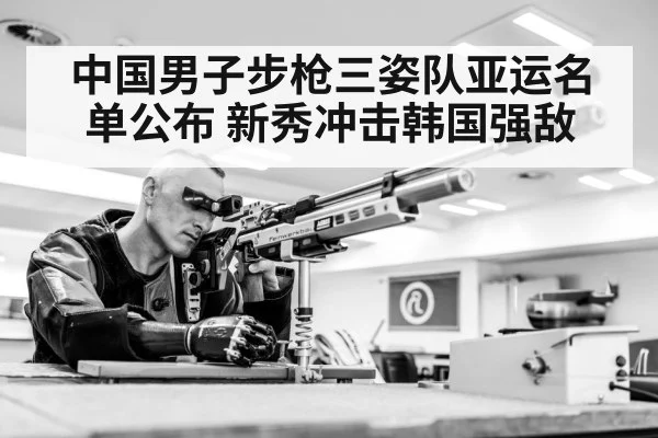 中国男子步枪三姿队亚运名单公布 新秀冲击韩国强敌