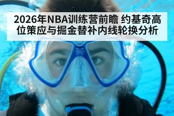 2026年NBA训练营前瞻 约基奇高位策应与掘金替补内线轮换分析（kaiyun）